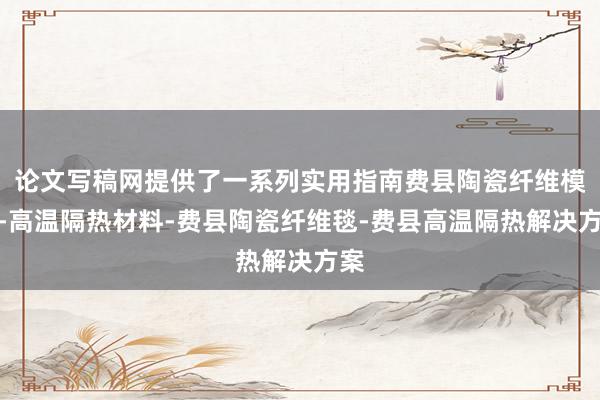 论文写稿网提供了一系列实用指南费县陶瓷纤维模块-高温隔热材料-费县陶瓷纤维毯-费县高温隔热解决方案